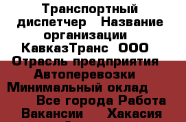 Транспортный диспетчер › Название организации ­ КавказТранс, ООО › Отрасль предприятия ­ Автоперевозки › Минимальный оклад ­ 15 000 - Все города Работа » Вакансии   . Хакасия респ.,Саяногорск г.